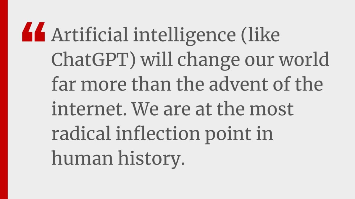 "Artificial intelligence (like ChatGPT) will change our world far more than the advent of the internet. We are at the most radical inflection point in human history."